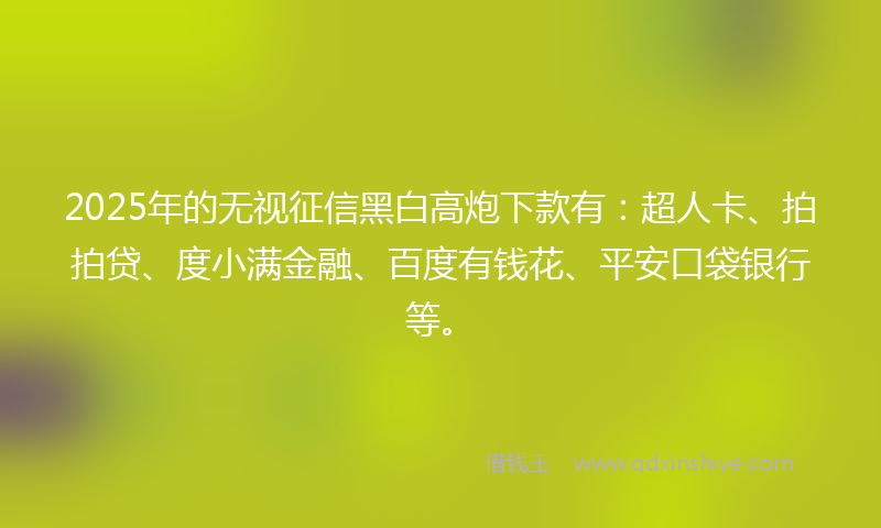 2025年的无视征信黑白高炮下款有：超人卡、拍拍贷、度小满金融、百度有钱花、平安口袋银行等。