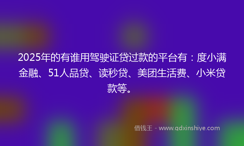 2025年的有谁用驾驶证贷过款的平台有：度小满金融、51人品贷、读秒贷、美团生活费、小米贷款等。