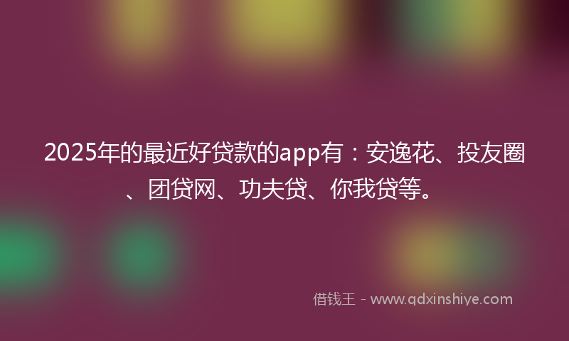 2025年的最近好贷款的app有：安逸花、投友圈、团贷网、功夫贷、你我贷等。