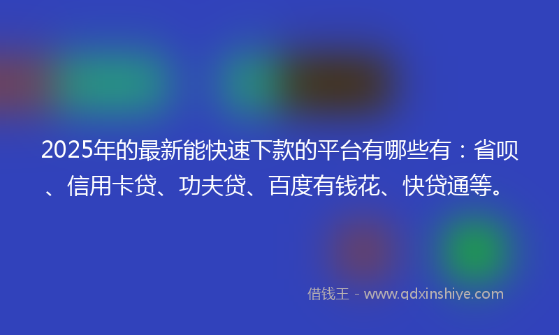 2025年的最新能快速下款的平台有哪些有：省呗、信用卡贷、功夫贷、百度有钱花、快贷通等。