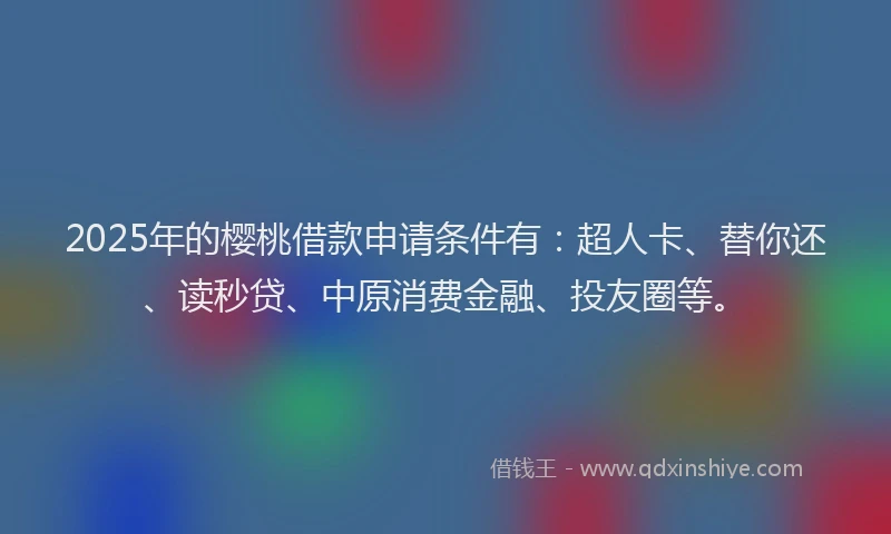2025年的樱桃借款申请条件有：超人卡、替你还、读秒贷、中原消费金融、投友圈等。