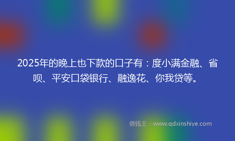 2025年的晚上也下款的口子有：度小满金融、省呗、平安口袋银行、融逸花、你我贷等。