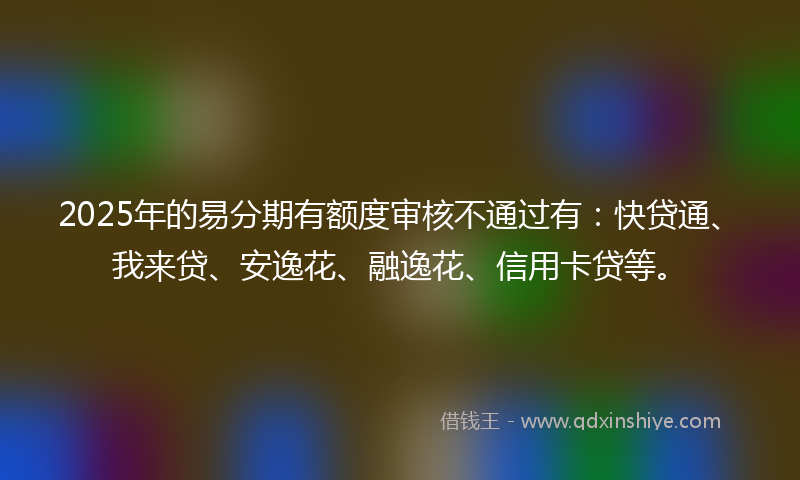 2025年的易分期有额度审核不通过有：快贷通、我来贷、安逸花、融逸花、信用卡贷等。