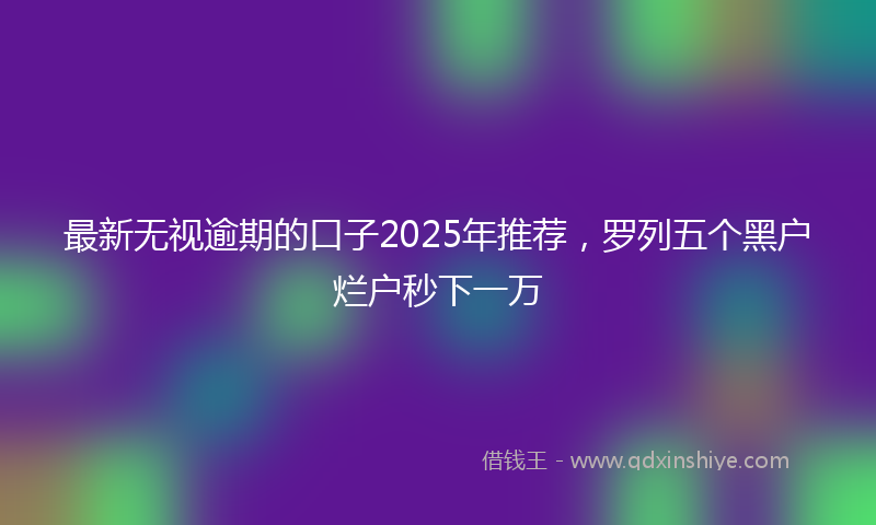 最新无视逾期的口子2025年推荐，罗列五个黑户烂户秒下一万