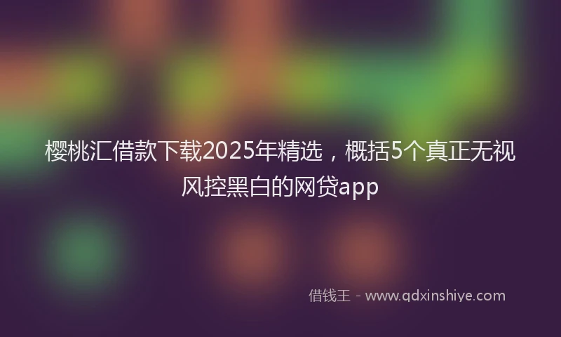 樱桃汇借款下载2025年精选，概括5个真正无视风控黑白的网贷app