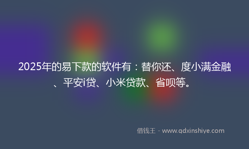 2025年的易下款的软件有：替你还、度小满金融、平安i贷、小米贷款、省呗等。