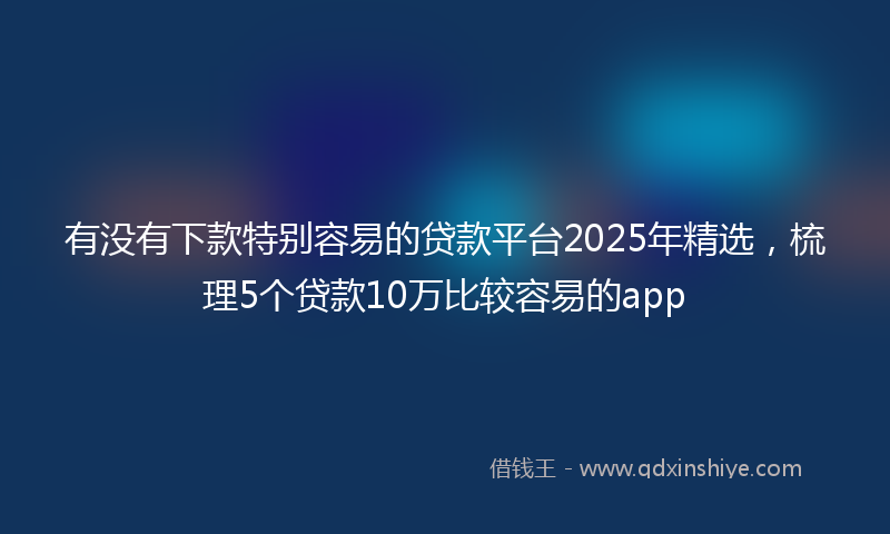 有没有下款特别容易的贷款平台2025年精选，梳理5个贷款10万比较容易的app