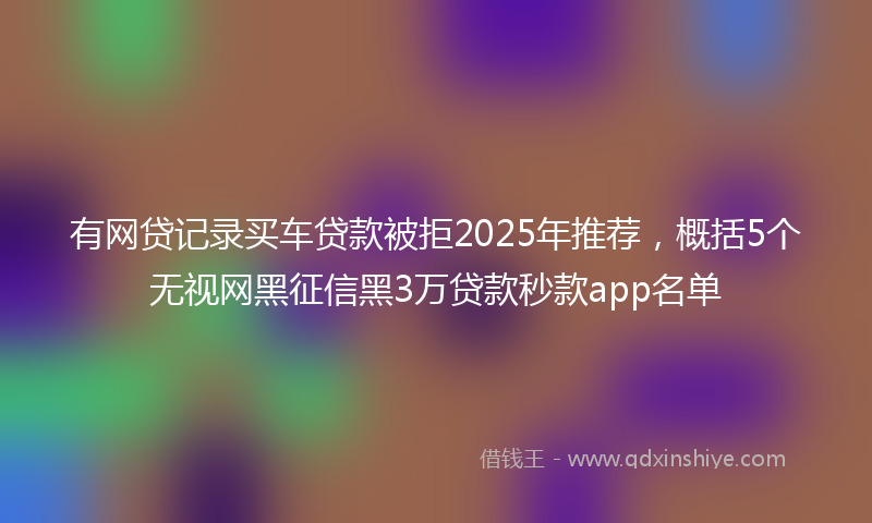 有网贷记录买车贷款被拒2025年推荐，概括5个无视网黑征信黑3万贷款秒款app名单
