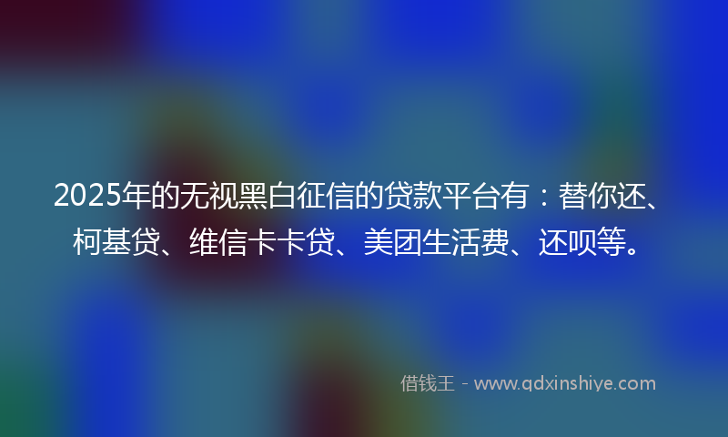 2025年的无视黑白征信的贷款平台有：替你还、柯基贷、维信卡卡贷、美团生活费、还呗等。