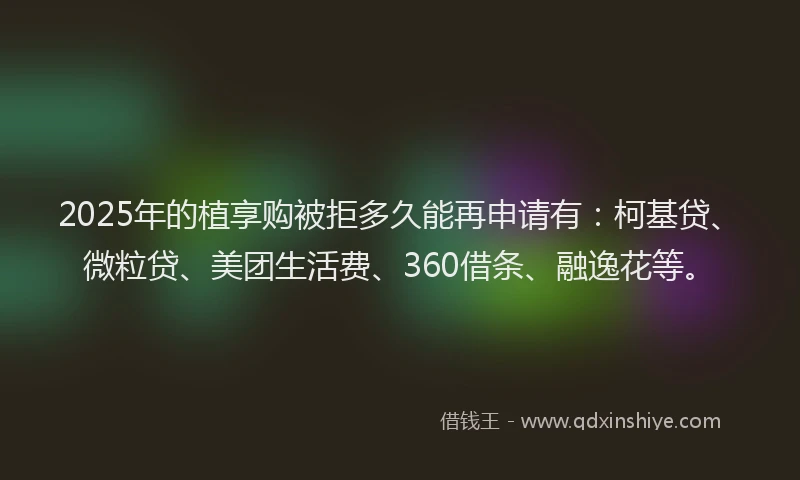 2025年的植享购被拒多久能再申请有：柯基贷、微粒贷、美团生活费、360借条、融逸花等。