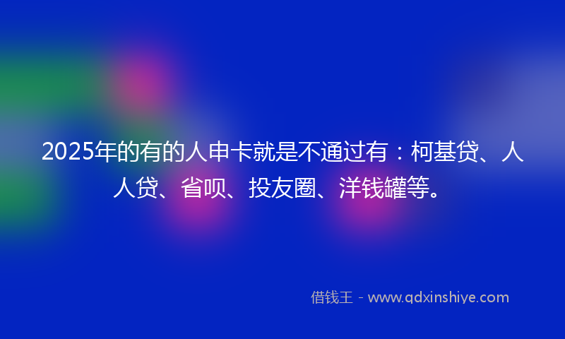2025年的有的人申卡就是不通过有：柯基贷、人人贷、省呗、投友圈、洋钱罐等。