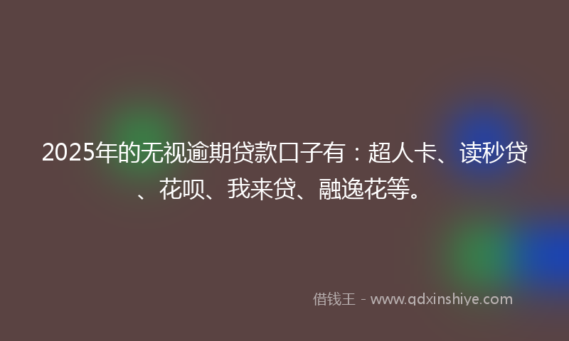 2025年的无视逾期贷款口子有：超人卡、读秒贷、花呗、我来贷、融逸花等。