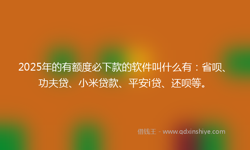 2025年的有额度必下款的软件叫什么有：省呗、功夫贷、小米贷款、平安i贷、还呗等。