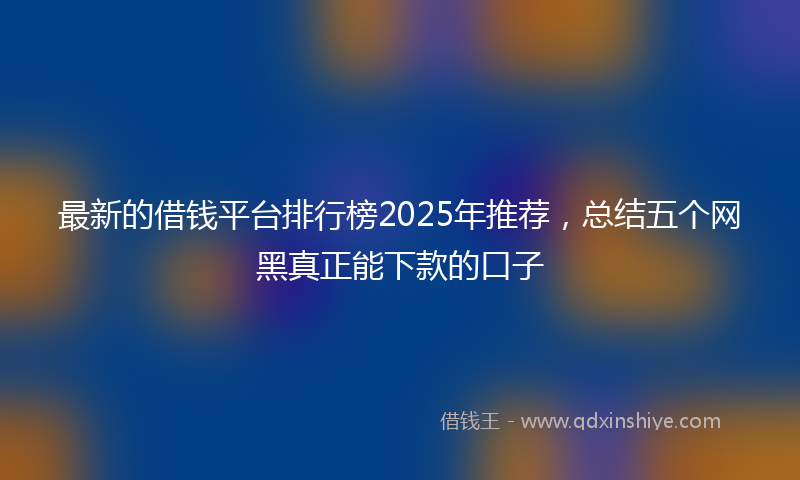 最新的借钱平台排行榜2025年推荐，总结五个网黑真正能下款的口子