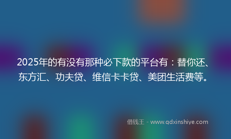 2025年的有没有那种必下款的平台有：替你还、东方汇、功夫贷、维信卡卡贷、美团生活费等。