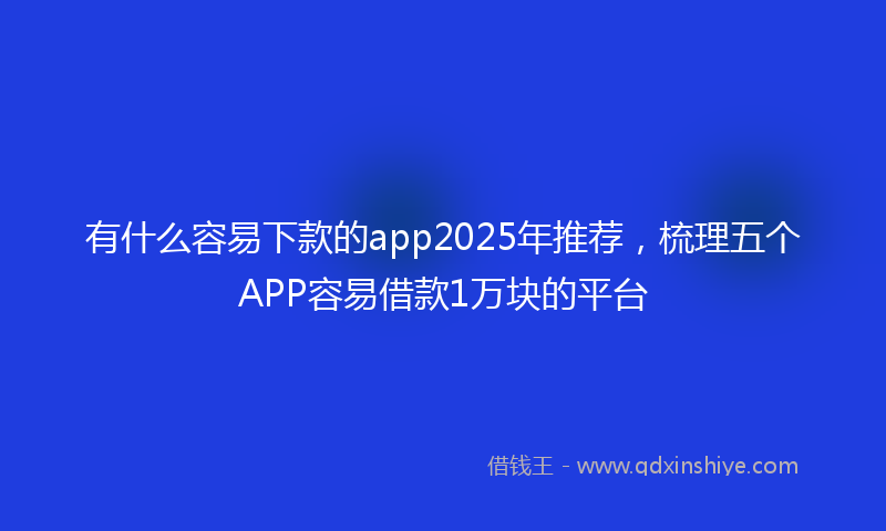 有什么容易下款的app2025年推荐，梳理五个APP容易借款1万块的平台
