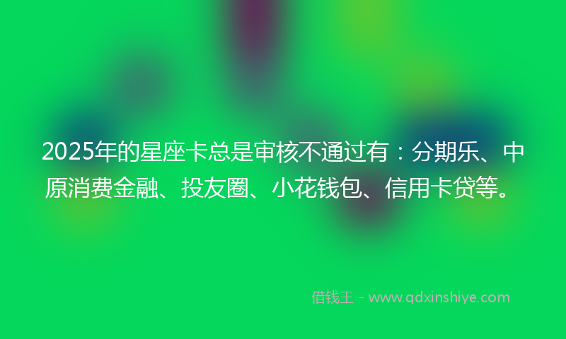 2025年的星座卡总是审核不通过有：分期乐、中原消费金融、投友圈、小花钱包、信用卡贷等。