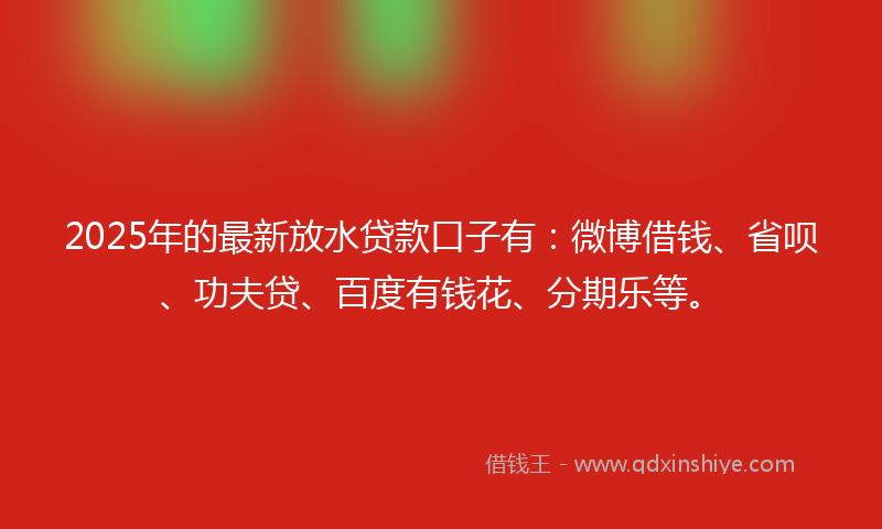 2025年的最新放水贷款口子有：微博借钱、省呗、功夫贷、百度有钱花、分期乐等。
