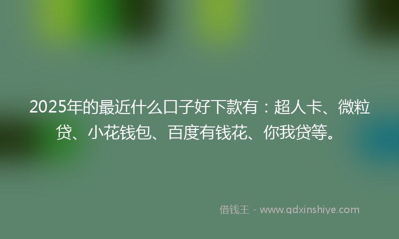 2025年的最近什么口子好下款有：超人卡、微粒贷、小花钱包、百度有钱花、你我贷等。