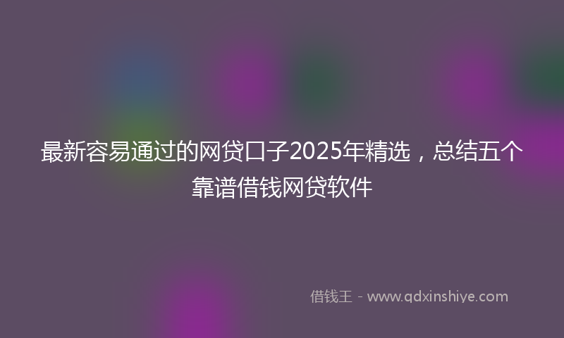 最新容易通过的网贷口子2025年精选，总结五个靠谱借钱网贷软件