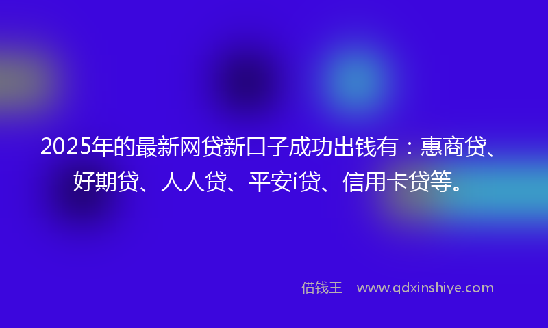 2025年的最新网贷新口子成功出钱有：惠商贷、好期贷、人人贷、平安i贷、信用卡贷等。
