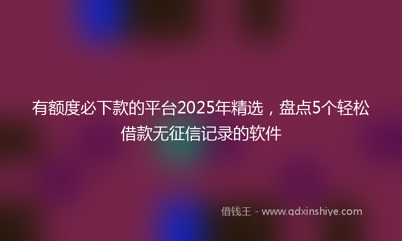 有额度必下款的平台2025年精选，盘点5个轻松借款无征信记录的软件
