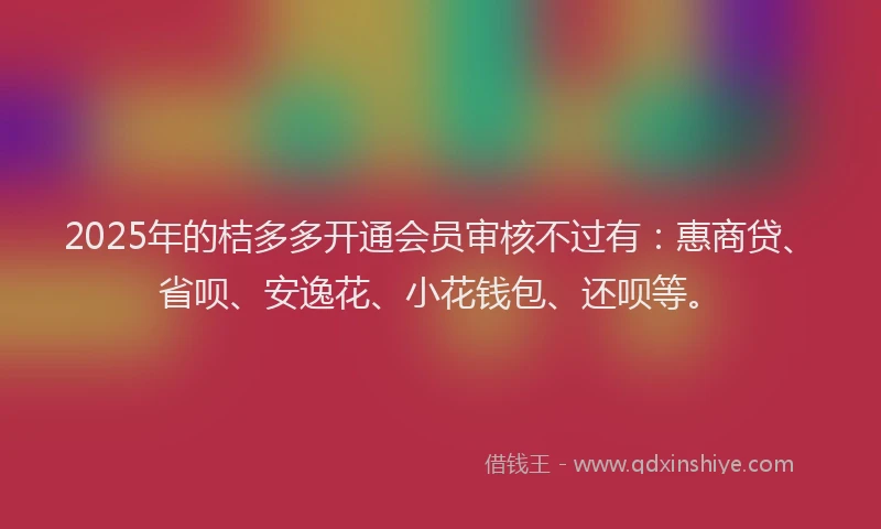 2025年的桔多多开通会员审核不过有：惠商贷、省呗、安逸花、小花钱包、还呗等。