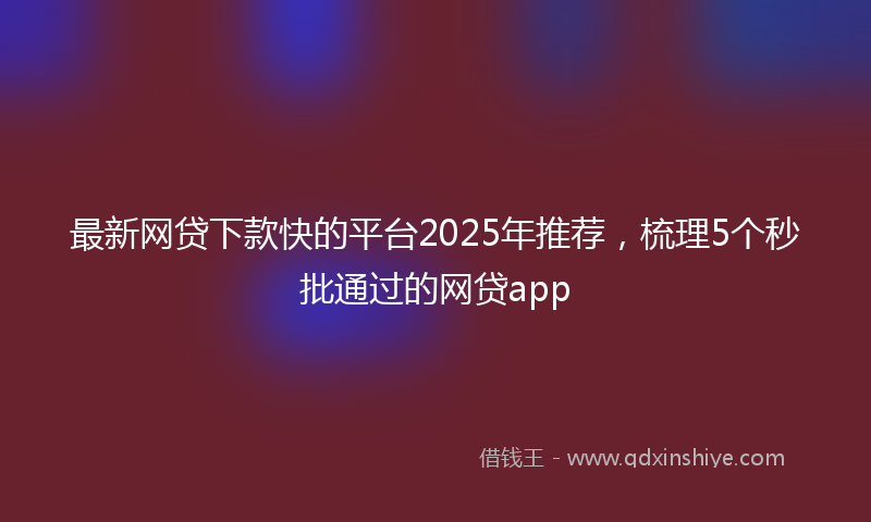 最新网贷下款快的平台2025年推荐，梳理5个秒批通过的网贷app