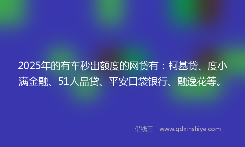 2025年的有车秒出额度的网贷有：柯基贷、度小满金融、51人品贷、平安口袋银行、融逸花等。