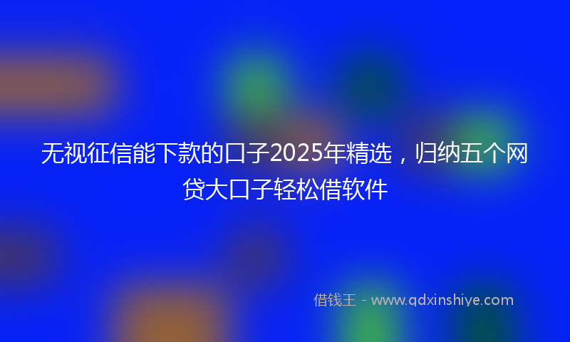 无视征信能下款的口子2025年精选，归纳五个网贷大口子轻松借软件