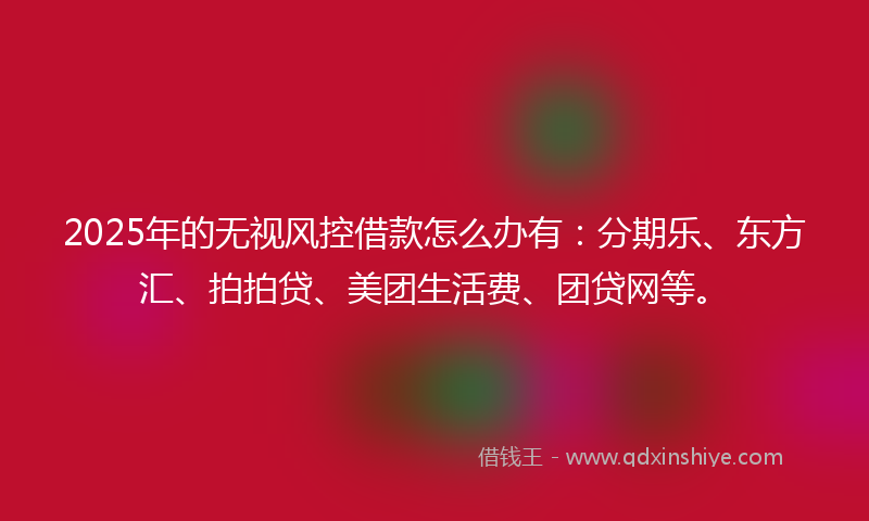 2025年的无视风控借款怎么办有：分期乐、东方汇、拍拍贷、美团生活费、团贷网等。
