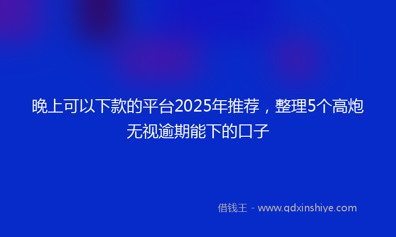 晚上可以下款的平台2025年推荐，整理5个高炮无视逾期能下的口子