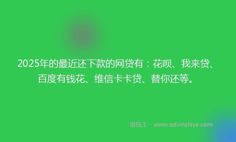 2025年的最近还下款的网贷有：花呗、我来贷、百度有钱花、维信卡卡贷、替你还等。