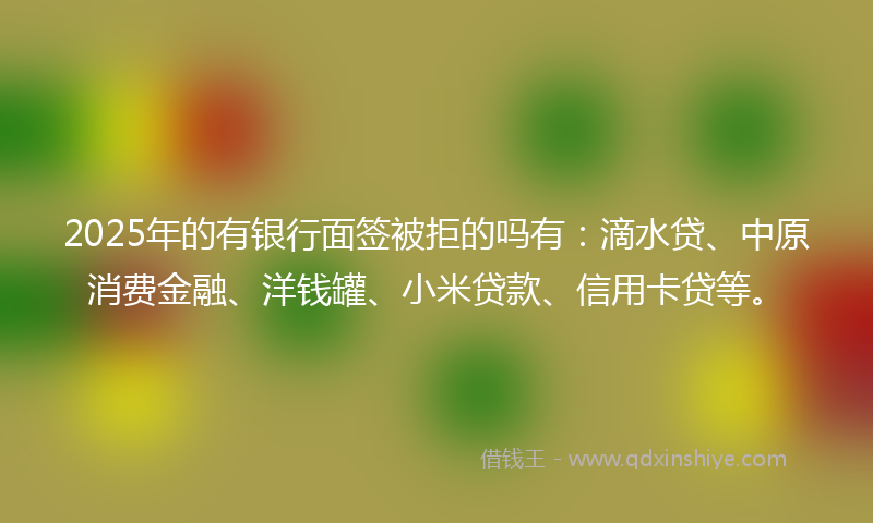 2025年的有银行面签被拒的吗有：滴水贷、中原消费金融、洋钱罐、小米贷款、信用卡贷等。