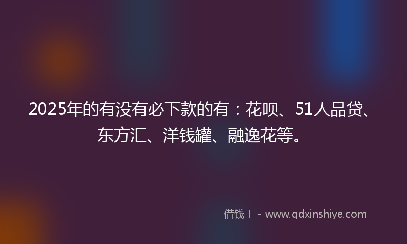 2025年的有没有必下款的有：花呗、51人品贷、东方汇、洋钱罐、融逸花等。