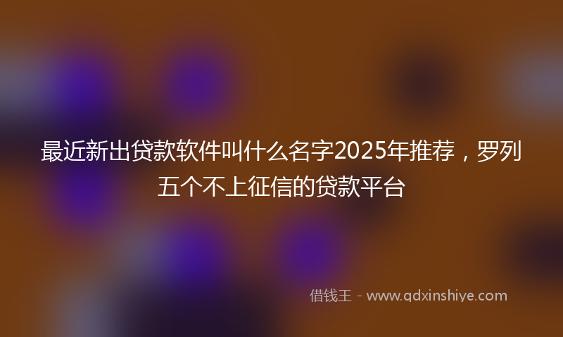 最近新出贷款软件叫什么名字2025年推荐，罗列五个不上征信的贷款平台