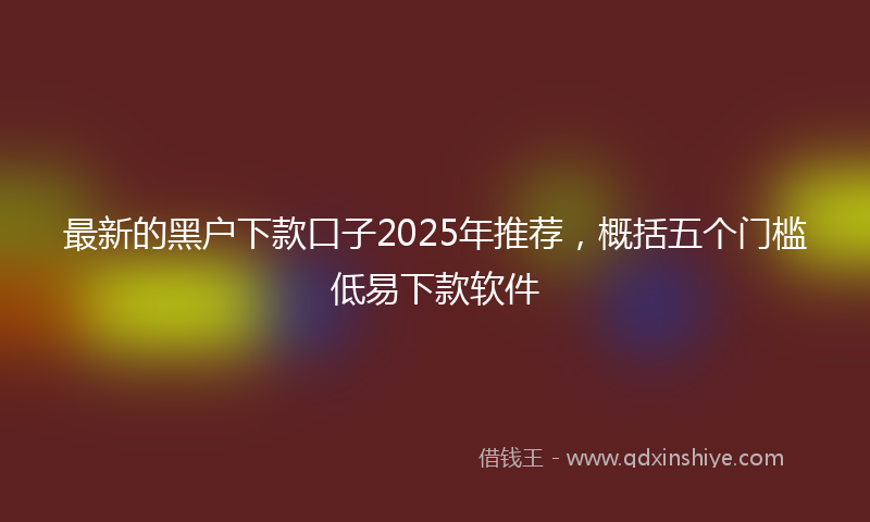 最新的黑户下款口子2025年推荐，概括五个门槛低易下款软件