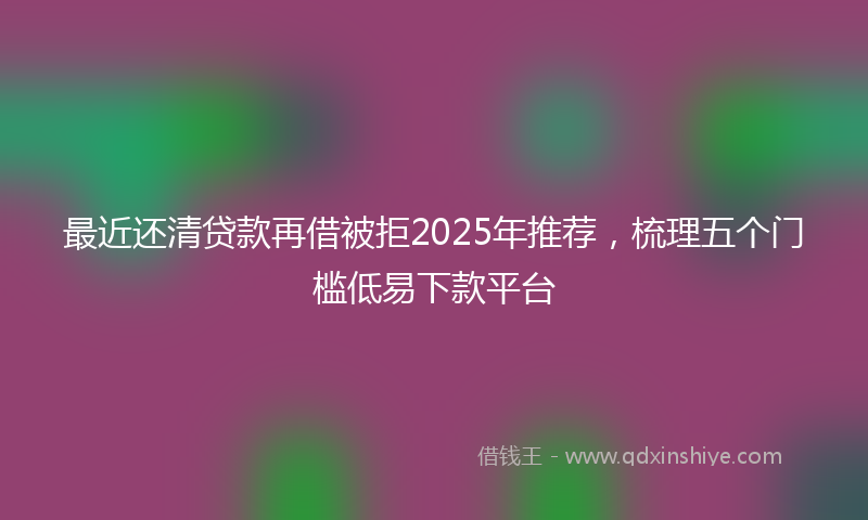 最近还清贷款再借被拒2025年推荐，梳理五个门槛低易下款平台