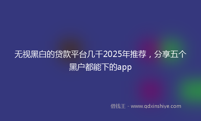 无视黑白的贷款平台几千2025年推荐，分享五个黑户都能下的app