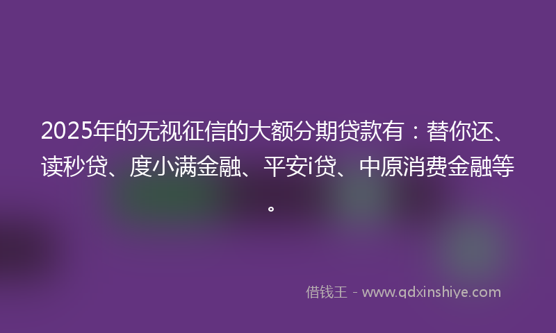 2025年的无视征信的大额分期贷款有：替你还、读秒贷、度小满金融、平安i贷、中原消费金融等。