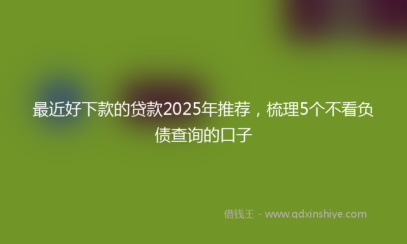 最近好下款的贷款2025年推荐，梳理5个不看负债查询的口子