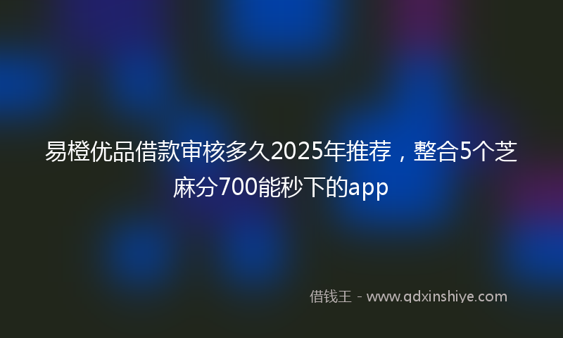 易橙优品借款审核多久2025年推荐，整合5个芝麻分700能秒下的app