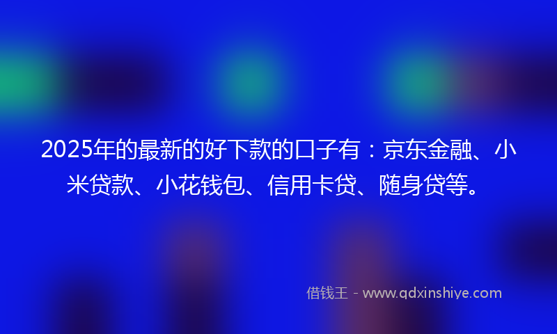 2025年的最新的好下款的口子有：京东金融、小米贷款、小花钱包、信用卡贷、随身贷等。