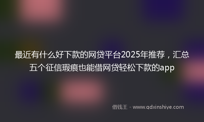 最近有什么好下款的网贷平台2025年推荐，汇总五个征信瑕疵也能借网贷轻松下款的app