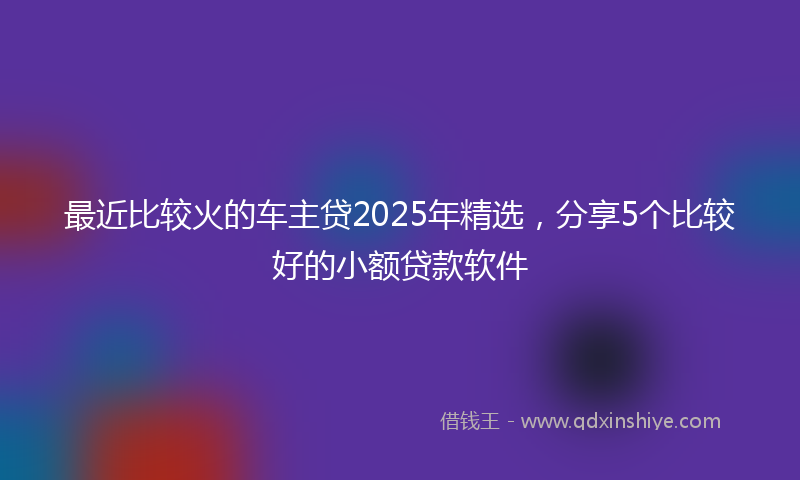 最近比较火的车主贷2025年精选，分享5个比较好的小额贷款软件