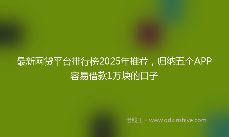 最新网贷平台排行榜2025年推荐，归纳五个APP容易借款1万块的口子
