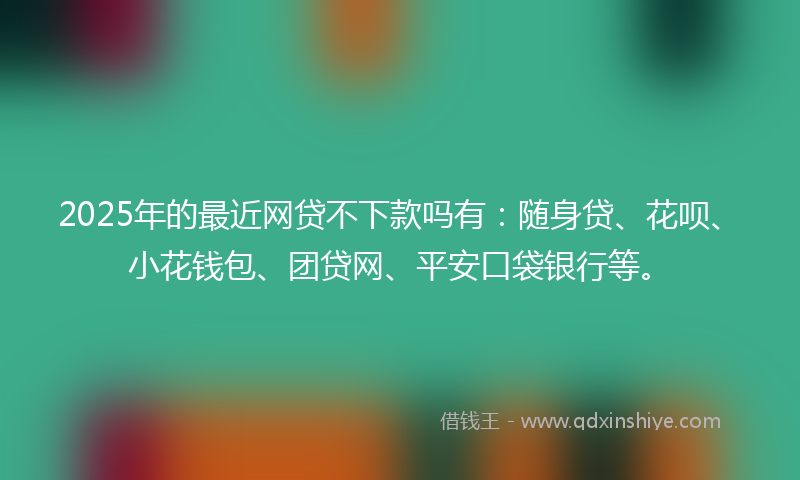 2025年的最近网贷不下款吗有：随身贷、花呗、小花钱包、团贷网、平安口袋银行等。