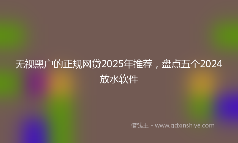 无视黑户的正规网贷2025年推荐，盘点五个2024放水软件
