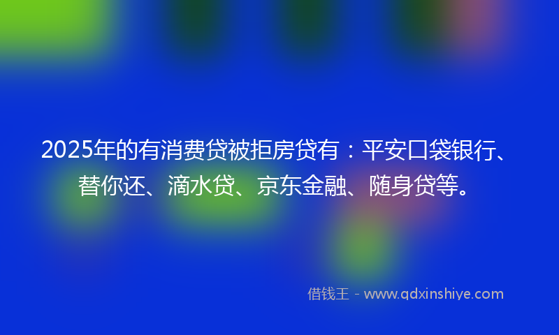 2025年的有消费贷被拒房贷有：平安口袋银行、替你还、滴水贷、京东金融、随身贷等。