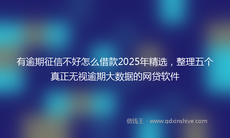 有逾期征信不好怎么借款2025年精选，整理五个真正无视逾期大数据的网贷软件